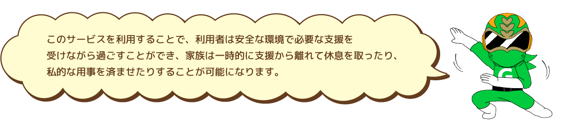 このサービスを利用することで、利用者は安全な環境で必要な支援を受けながら過ごすことができ、家族は一時的に支援から離れて休息を取ったり、私的な用事を済ませたりすることが可能になります。